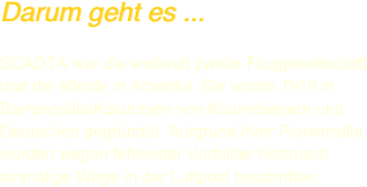 Darum geht es ...

SCADTA war die weltweit zweite Fluggesellschaft und die älteste in Amerika. Sie wurde 1919 in Barranquilla/Kolumbien von Kolumbianern und Deutschen gegründet. Aufgrund ihrer Pionierrolle wurden wegen fehlender Vorbilder historisch einmalige Wege in der Luftpost beschritten. 